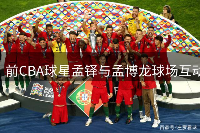 前CBA球星孟铎与孟博龙球场互动引热议 社交媒体晒默契瞬间