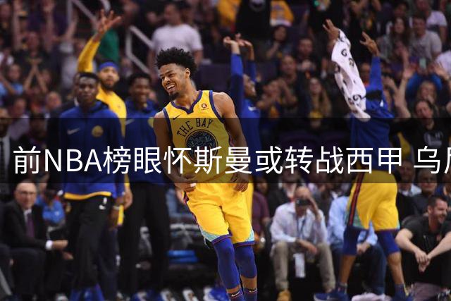 前NBA榜眼怀斯曼或转战西甲 乌尼卡哈瞄准补强机会