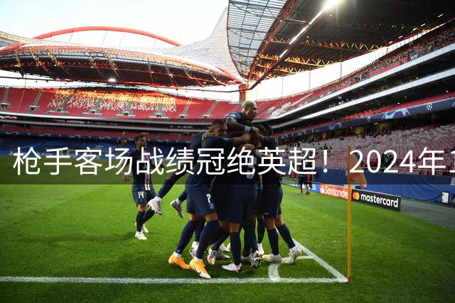 枪手客场战绩冠绝英超！2024年10战狂揽28分仅失3球
