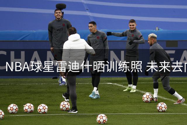 NBA球星雷迪什晒训练照 未来去向引猜测